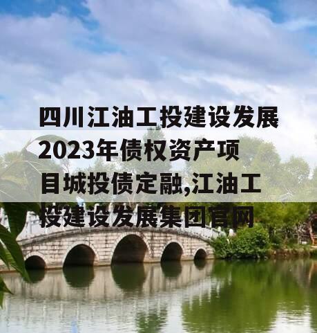 四川江油工投建设发展2023年债权资产项目城投债定融,江油工投建设发展集团官网