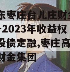 山东枣庄台儿庄财金D1号2023年收益权城投债定融,枣庄高新区财金集团