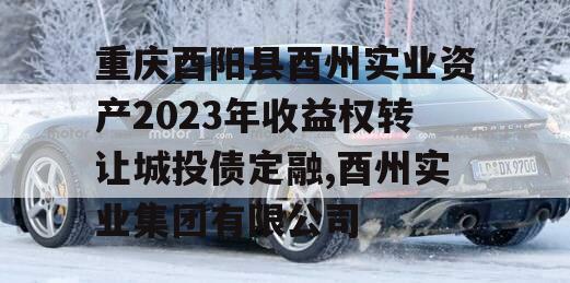 重庆酉阳县酉州实业资产2023年收益权转让城投债定融,酉州实业集团有限公司