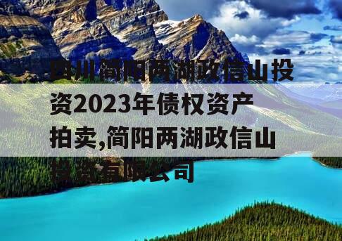 四川简阳两湖政信山投资2023年债权资产拍卖,简阳两湖政信山投资有限公司