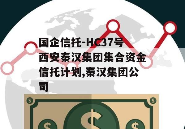 国企信托-HC37号西安秦汉集团集合资金信托计划,秦汉集团公司