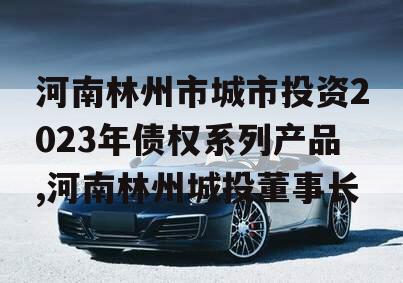 河南林州市城市投资2023年债权系列产品,河南林州城投董事长