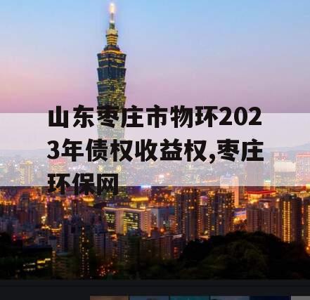 山东枣庄市物环2023年债权收益权,枣庄环保网