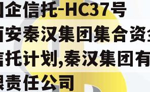 国企信托-HC37号西安秦汉集团集合资金信托计划,秦汉集团有限责任公司