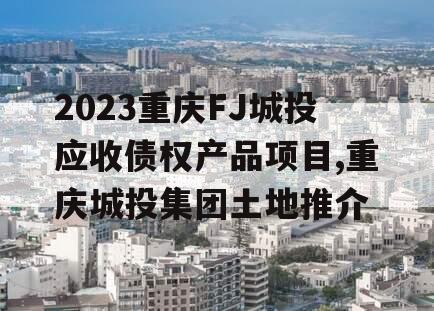 2023重庆FJ城投应收债权产品项目,重庆城投集团土地推介