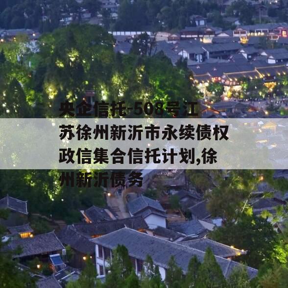 央企信托-508号江苏徐州新沂市永续债权政信集合信托计划,徐州新沂债务