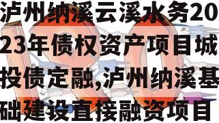 泸州纳溪云溪水务2023年债权资产项目城投债定融,泸州纳溪基础建设直接融资项目