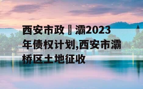 西安市政浐灞2023年债权计划,西安市灞桥区土地征收