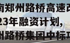 河南郑州路桥高速改建2023年融资计划,郑州路桥集团中标项目