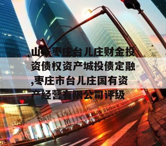 山东枣庄台儿庄财金投资债权资产城投债定融,枣庄市台儿庄国有资产经营有限公司评级