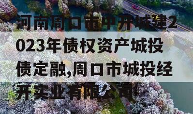 河南周口市中开城建2023年债权资产城投债定融,周口市城投经开实业有限公司