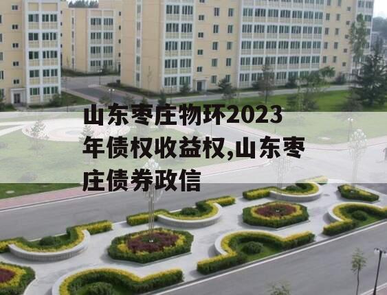 山东枣庄物环2023年债权收益权,山东枣庄债券政信