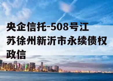 央企信托-508号江苏徐州新沂市永续债权政信