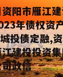 四川资阳市雁江建设投资2023年债权资产001城投债定融,资阳雁江建投投资集团有限公司政信