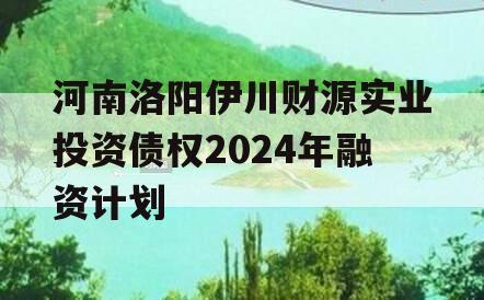 河南洛阳伊川财源实业投资债权2024年融资计划