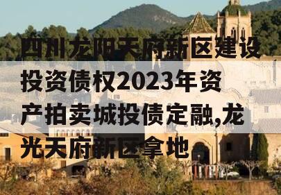 四川龙阳天府新区建设投资债权2023年资产拍卖城投债定融,龙光天府新区拿地