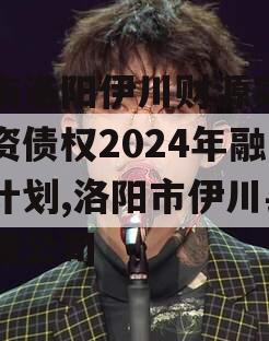 河南洛阳伊川财源实业投资债权2024年融资计划,洛阳市伊川县财源公司