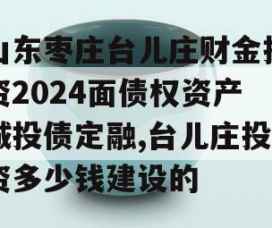 山东枣庄台儿庄财金投资2024面债权资产城投债定融,台儿庄投资多少钱建设的