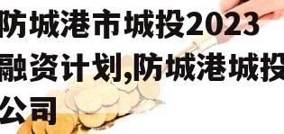 防城港市城投2023融资计划,防城港城投公司