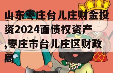 山东枣庄台儿庄财金投资2024面债权资产,枣庄市台儿庄区财政局