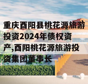 重庆酉阳县桃花源旅游投资2024年债权资产,酉阳桃花源旅游投资集团董事长