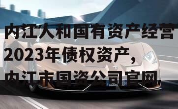 内江人和国有资产经营2023年债权资产,内江市国资公司官网