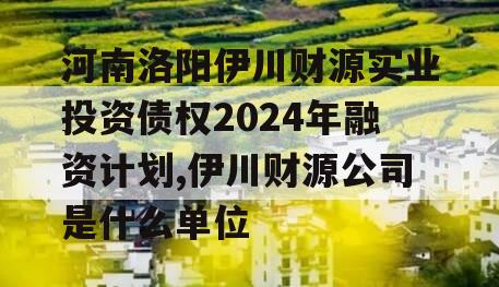 河南洛阳伊川财源实业投资债权2024年融资计划,伊川财源公司是什么单位