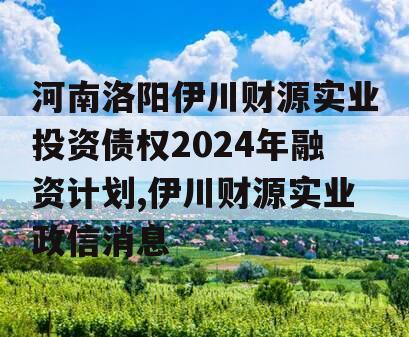 河南洛阳伊川财源实业投资债权2024年融资计划,伊川财源实业政信消息