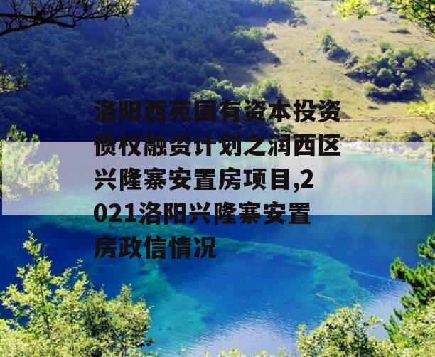 洛阳西苑国有资本投资债权融资计划之润西区兴隆寨安置房项目,2021洛阳兴隆寨安置房政信情况