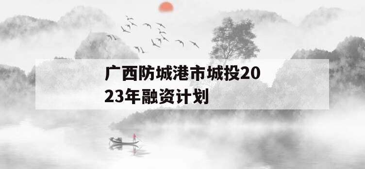 广西防城港市城投2023年融资计划