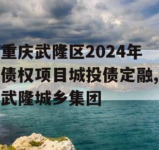 重庆武隆区2024年债权项目城投债定融,武隆城乡集团