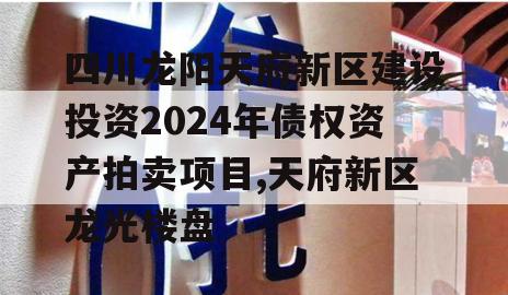 四川龙阳天府新区建设投资2024年债权资产拍卖项目,天府新区龙光楼盘