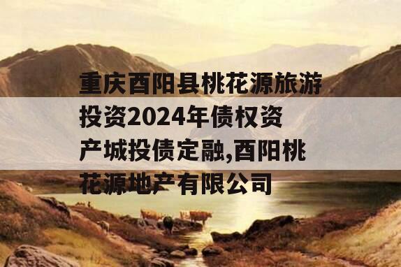 重庆酉阳县桃花源旅游投资2024年债权资产城投债定融,酉阳桃花源地产有限公司