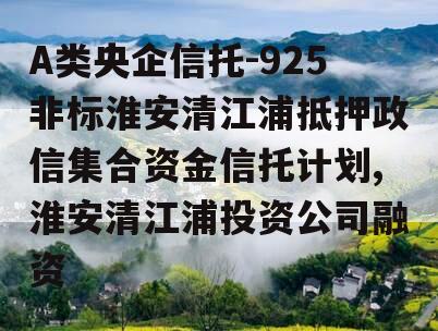 A类央企信托-925非标淮安清江浦抵押政信集合资金信托计划,淮安清江浦投资公司融资