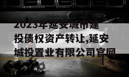 2023年延安城市建投债权资产转让,延安城投置业有限公司官网