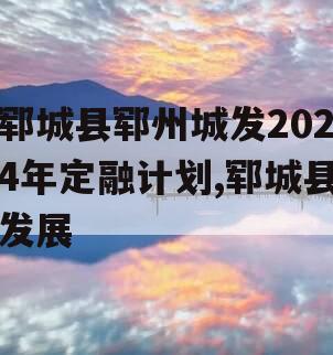 郓城县郓州城发2024年定融计划,郓城县发展