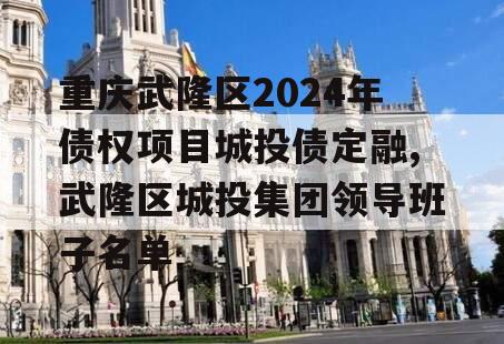 重庆武隆区2024年债权项目城投债定融,武隆区城投集团领导班子名单