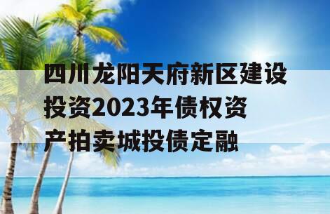 四川龙阳天府新区建设投资2023年债权资产拍卖城投债定融