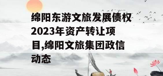 绵阳东游文旅发展债权2023年资产转让项目,绵阳文旅集团政信动态