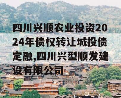 四川兴顺农业投资2024年债权转让城投债定融,四川兴型顺发建设有限公司