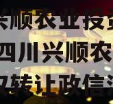 四川兴顺农业投资债权转让,四川兴顺农业投资债权转让政信消息