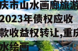 重庆市山水画廊旅游开发2023年债权应收账款收益权转让,重庆山水绘画