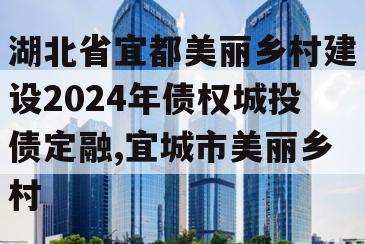 湖北省宜都美丽乡村建设2024年债权城投债定融,宜城市美丽乡村