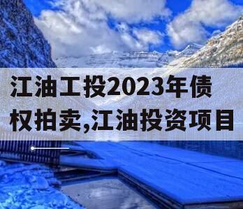 江油工投2023年债权拍卖,江油投资项目