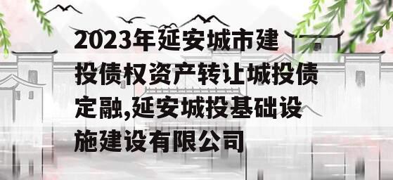 2023年延安城市建投债权资产转让城投债定融,延安城投基础设施建设有限公司