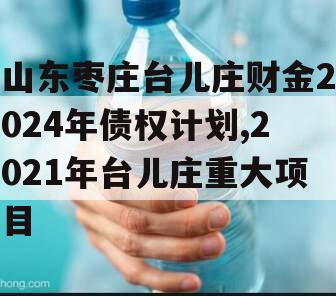 山东枣庄台儿庄财金2024年债权计划,2021年台儿庄重大项目