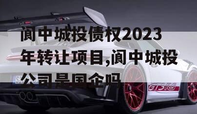 阆中城投债权2023年转让项目,阆中城投公司是国企吗