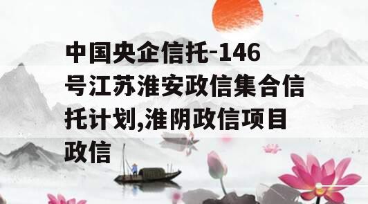 中国央企信托-146号江苏淮安政信集合信托计划,淮阴政信项目政信