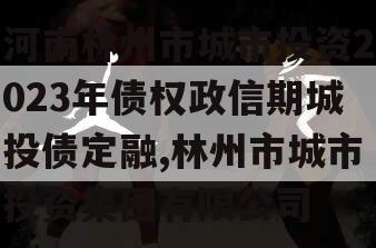 河南林州市城市投资2023年债权政信期城投债定融,林州市城市投资集团有限公司