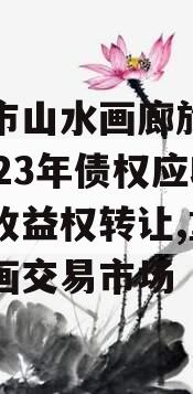 重庆市山水画廊旅游开发2023年债权应收账款收益权转让,重庆山水画交易市场